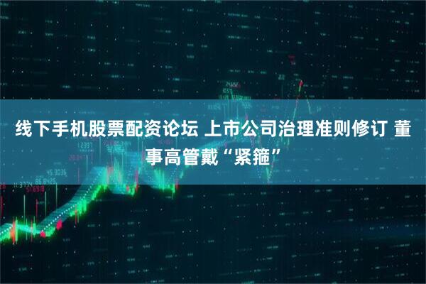 线下手机股票配资论坛 上市公司治理准则修订 董事高管戴“紧箍”