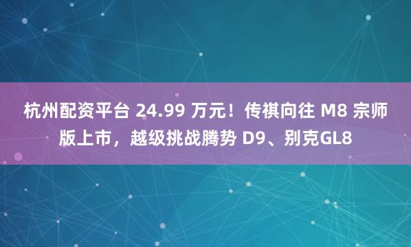 杭州配资平台 24.99 万元！传祺向往 M8 宗师版上市，越级挑战腾势 D9、别克GL8
