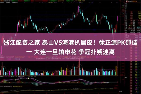 浙江配资之家 泰山VS海港扒层皮！徐正源PK邵佳一 大连一旦输申花 争冠扑朔迷离
