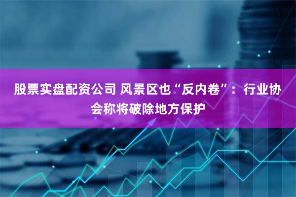 股票实盘配资公司 风景区也“反内卷”：行业协会称将破除地方保护