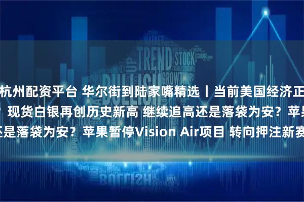 杭州配资平台 华尔街到陆家嘴精选丨当前美国经济正发出截然不同的信号？现货白银再创历史新高 继续追高还是落袋为安？苹果暂停Vision Air项目 转向押注新赛道？