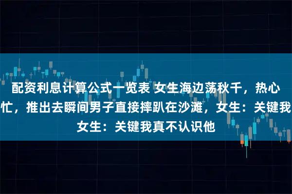 配资利息计算公式一览表 女生海边荡秋千，热心男生突然帮忙，推出去瞬间男子直接摔趴在沙滩，女生：关键我真不认识他