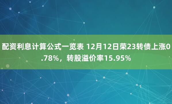 配资利息计算公式一览表 12月12日荣23转债上涨0.78%，转股溢价率15.95%